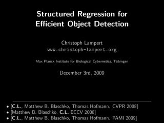 Structured Regression for
            Eﬃcient Object Detection

                        Christoph Lampert
                   www.christoph-lampert.org

            Max Planck Institute for Biological Cybernetics, Tübingen


                          December 3rd, 2009




• [C.L., Matthew B. Blaschko, Thomas Hofmann. CVPR 2008]
• [Matthew B. Blaschko, C.L. ECCV 2008]
• [C.L., Matthew B. Blaschko, Thomas Hofmann. PAMI 2009]
 