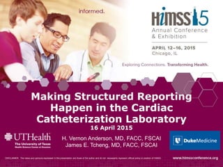 Making Structured Reporting
Happen in the Cardiac
Catheterization Laboratory
16 April 2015
H. Vernon Anderson, MD, FACC, FSCAI
James E. Tcheng, MD, FACC, FSCAI
DISCLAIMER: The views and opinions expressed in this presentation are those of the author and do not necessarily represent official policy or position of HIMSS.
 