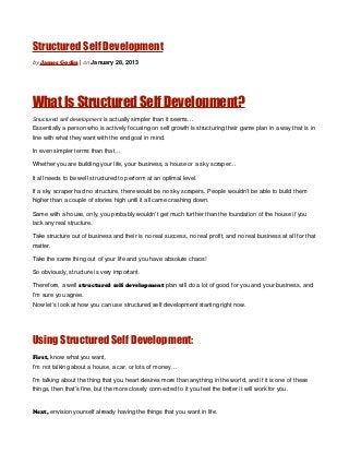 Structured Self Development
by James Godin | on January 28, 2013




What Is Structured Self Development?
Structured self development is actually simpler than it seems…
Essentially a person who is actively focusing on self growth is structuring their game plan in a way that is in
line with what they want with the end goal in mind.

In even simpler terms than that…

Whether you are building your life, your business, a house or a sky scraper…

It all needs to be well structured to perform at an optimal level.

If a sky scraper had no structure, there would be no sky scrapers. People wouldn’t be able to build them
higher than a couple of stories high until it all came crashing down.

Same with a house, only, you probably wouldn’t get much further than the foundation of the house if you
lack any real structure.

Take structure out of business and their is no real success, no real profit, and no real business at all for that
matter.

Take the same thing out of your life and you have absolute chaos!

So obviously, structure is very important.

Therefore, a well structured self development plan will do a lot of good for you and your business, and
I’m sure you agree.
Now let’s look at how you can use structured self development starting right now.




Using Structured Self Development:
First, know what you want.
I’m not talking about a house, a car, or lots of money…

I’m talking about the thing that you heart desires more than anything in the world, and if it is one of these
things, then that’s fine, but the more closely connected to it you feel the better it will work for you.


Next, envision yourself already having the things that you want in life.
 