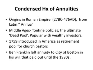 Condensed Hx of Annuities
• Origins in Roman Empire (27BC-476AD), from
Latin “ Annua”
• Middle Ages- Tontine policies, the ultimate
‘Dead Pool’. Popular with wealthy investors.
• 1759 introduced in America as retirement
pool for church pastors
• Ben Franklin left annuity to City of Boston in
his will that paid out until the 1990s!
 