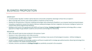 BUSINESS PROPOSITION
OPPORTUNITY
• Correctly analyse ‘big data’ to deliver optimal decisions and provide competitive advantage to those that can exploit it
• Able to leverage data and thus solve wicked problems irrespective of their format
• Develop the next generation of decision modelling technologies while allowing the flexibility to use computer-based learning techniques.
• Innovation is required to connect the islands of decision making technologies and their integration into business intelligence systems via
universal APIs (active programming interfaces)
• Building on the success of on-going work with NATO and Imperial College, Strategy Foresight’s proprietary technology offers a unique
approach to bridge the gap between academia and commerce and leverage this relationship
MOTIVATION
• 90% of the world’s data has been produced in the previous 2 years
• Everyone is now a data producer and a data consumer
• Technology giants (Google, Baidu, Amazon, Facebook) are investing in new sources of technological innovation. Artificial Intelligence
investment alone was £2.2 billion in 2015.
• London’s unique ecosystem of technology, academe and finance coupled with its strategic geo-political position allows big technology firms
to get a foothold in the rapidly-evolving landscape
• Founders, directors and advisors to Strategy Foresight are excellently connected in this ecosystem
10
 