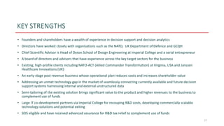 KEY STRENGTHS
• Founders and shareholders have a wealth of experience in decision support and decision analytics
• Directors have worked closely with organisations such as the NATO, UK Department of Defence and GCQH
• Chief Scientific Advisor is Head of Dyson School of Design Engineering at Imperial College and a serial entrepreneur
• A board of directors and advisors that have experience across the key target sectors for the business
• Existing, high-profile clients including NATO-ACT (Allied Commander Transformation) at Virginia, USA and Janssen
Healthcare Innovations (UK)
• An early-stage post-revenue business whose operational plan reduces costs and increases shareholder value
• Addressing an unmet technology gap in the market of seamlessly connecting currently available and future decision
support systems harnessing internal and external unstructured data
• Semi-tailoring of the existing solution brings significant value to the product and higher revenues to the business to
complement use of funds
• Large IT co-development partners via Imperial College for recouping R&D costs, developing commercially scalable
technology solutions and potential exiting
• SEIS eligible and have received advanced assurance for R&D tax relief to complement use of funds
17
 