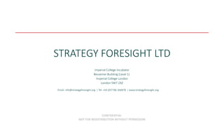 STRATEGY FORESIGHT LTD
CONFIDENTIAL
NOT FOR REDISTRIBUTION WITHOUT PERMISSION
Email: info@strategyforesight.org | Tel: +44 (0)7786 266878 | www.strategyforesight.org
Imperial College Incubator
Bessemer Building (Level 1)
Imperial College London
London SW7 2AZ
 