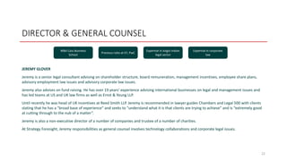 DIRECTOR & GENERAL COUNSEL
JEREMY GLOVER
Jeremy is a senior legal consultant advising on shareholder structure, board remuneration, management incentives, employee share plans,
advisory employment law issues and advisory corporate law issues.
Jeremy also advises on fund raising. He has over 19 years’ experience advising international businesses on legal and management issues and
has led teams at US and UK law firms as well as Ernst & Young LLP.
Until recently he was head of UK incentives at Reed Smith LLP. Jeremy is recommended in lawyer guides Chambers and Legal 500 with clients
stating that he has a "broad base of experience" and seeks to "understand what it is that clients are trying to achieve" and is “extremely good
at cutting through to the nub of a matter”.
Jeremy is also a non-executive director of a number of companies and trustee of a number of charities.
At Strategy Foresight, Jeremy responsibilities as general counsel involves technology collaborations and corporate legal issues.
22
MBA Cass Business
School
Previous roles at EY, PwC
Expertise in Anglo-Indian
legal sector
Expertise in corporate
law
 