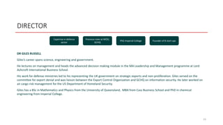 DIRECTOR
DR GILES RUSSELL
Giles’s career spans science, engineering and government.
He lectures on management and heads the advanced decision making module in the MA Leadership and Management programme at Lord
Ashcroft International Business School.
His work for defense ministries led to his representing the UK government on strategic exports and non-proliferation. Giles served on the
committee for export denial and was liaison between the Export Control Organization and GCHQ on information security. He later worked on
air cargo risk management for the US Department of Homeland Security.
Giles has a BSc in Mathematics and Physics from the University of Queensland, MBA from Cass Business School and PhD in chemical
engineering from Imperial College.
23
Expertise in defence
sector
Previous roles at MOD,
GCHQ
PhD Imperial College Founder of 8 start-ups
 