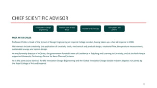 CHIEF SCIENTIFIC ADVISOR
PROF. PETER CHILDS
Professor Childs is Head of the School of Design Engineering at Imperial College London, having taken up a chair at Imperial in 2008.
His interests include creativity, the application of creativity tools, mechanical and product design, rotational flow, temperature measurement,
sustainable energy and system design.
He was formerly director of InQbate, the government funded Centre of Excellence in Teaching and Learning in Creativity, and of the Rolls-Royce
supported University Technology Centre for Aero-Thermal Systems.
He is the joint course director for the Innovation Design Engineering and the Global Innovation Design double masters degrees run jointly by
the Royal College of Art and Imperial.
24
UK’s leader in Design
Engineering
Previous roles at Rolls
Royce
Founder of 5 start-ups
100+ papers and
patents
 