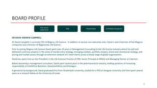 BOARD PROFILE
DR DAVID ANDREW CAMPBELL
Dr David Campbell is currently CEO of Magnus Life Science. In addition to various non-executive roles, David is also Chairman of five Magnus
companies and a Director of Regenerate Life Science.
Prior to joining Magnus Life Science David spent over 10 years in Management Consulting to the Life Science Industry where he sold and
delivered numerous projects in the areas of market entry strategy, emerging markets, portfolio analysis, brand and commercial strategy, and
pricing and market access through an extensive network of C-level clients across a broad range of global organisations.
David has spent time as Vice President in the Life Sciences Practice of CRA, Senior Principal at IMSCG and Managing Partner at Catenion.
Before becoming a management consultant, David spent several years in the pharmaceutical industry, holding positions of increasing
responsibility at SmithKline Beecham, GlaxoSmithKline and Etiologics.
A geneticist by background, David graduated first from Strathclyde University, studied for a PhD at Glasgow University and thenspent several
years as a research fellow at the University of Leeds.
26
25yr sector
experience
PhD 7 Board Seats 6 Portfolio Companies
 