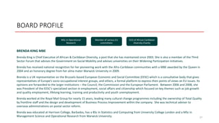 BOARD PROFILE
BRENDA KING MBE
Brenda King is Chief Executive of African & Caribbean Diversity, a post that she has maintained since 2003. She is also a member of the Third
Sector Forum that advises the Government on Social Mobility and advises universities on their Widening Participation initiatives.
Brenda has received national recognition for her pioneering work with the Afro-Caribbean communities with a MBE awarded by the Queen in
2004 and an honorary degree from her alma mater Warwick University in 2009.
Brenda is a UK representative on the Brussels-based European Economic and Social Committee (EESC) which is a consultative body that gives
representatives of Europe’s socio-occupational interest groups, and others, a formal platform to express their points of views on EU issues. Its
opinions are forwarded to the larger institutions – the Council, the Commission and the European Parliament. Between 2006 and 2008, she
was President of the EESC’s specialized section in employment, social affairs and citizenship which focused on key themes such as job growth
and quality employment, lifelong learning, training and productivity and youth unemployment.
Brenda worked at the Royal Mail Group for nearly 15 years, leading many cultural change programmes including the ownership of Total Quality
by frontline staff and the design and development of Business Process Improvement within the company. She was technical adviser to
overseas administrations on postal sector reform.
Brenda was educated at Harrison College, Barbados, has a BSc in Statistics and Computing from University College London and a MSc in
Management Science and Operational Research from Warwick University. 27
MSc in Operational
Research
Member of various EU
committees
CEO of African Caribbean
Diversity Charity
 