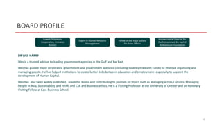BOARD PROFILE
DR WES HARRY
Wes is a trusted advisor to leading government agencies in the Gulf and Far East.
Wes has guided major corporates, government and government agencies (including Sovereign Wealth Funds) to improve organizing and
managing people. He has helped institutions to create better links between education and employment- especially to support the
development of Human Capital.
Wes has also been widely published, academic books and contributing to journals on topics such as Managing across Cultures, Managing
People in Asia, Sustainability and HRM, and CSR and Business ethics. He is a Visiting Professor at the University of Chester and an Honorary
Visiting Fellow at Cass Business School.
28
Kuwait Petroleum
Corporation, Emirates
Airlines
Expert in Human Resource
Management
Fellow of the Royal Society
for Asian Affairs
Human capital Director for
the Mohammed Bin Rashid
Al-Maktoum Foundation
 