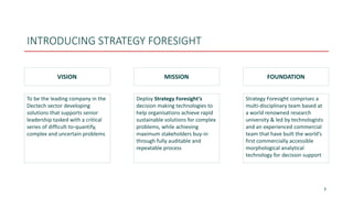 INTRODUCING STRATEGY FORESIGHT
3
VISION MISSION FOUNDATION
To be the leading company in the
Dectech sector developing
solutions that supports senior
leadership tasked with a critical
series of difficult-to-quantify,
complex and uncertain problems
Deploy Strategy Foresight’s
decision making technologies to
help organisations achieve rapid
sustainable solutions for complex
problems, while achieving
maximum stakeholders buy-in
through fully auditable and
repeatable process
Strategy Foresight comprises a
multi-disciplinary team based at
a world renowned research
university & led by technologists
and an experienced commercial
team that have built the world’s
first commercially accessible
morphological analytical
technology for decision support
 