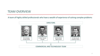 TEAM OVERVIEW
A team of highly skilled professionals who have a wealth of experience of solving complex problems
4
DIRECTORS
Bruce Garvey
Founder & MD
Dr Nasir Hussain
Founder
Jeremy Glover
Legal counsel
Dr Giles Russell
Academic liaison
COMMERCIAL AND TECHNOLOGY TEAM
 