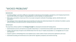 “WICKED PROBLEMS”
BACKGROUND
• A ‘wicked problem’ is one that is difficult or impossible to solve because of incomplete, contradictory, and changing requirements
that are often difficult to recognise. Analysing big data is a prime example of a wicked problem.
• When data is everywhere, how do you find a true answer among the multitude of knowledge, opinion, disinformation and
speculation?
• The challenge is how to deal with large unstructured data sets where the relationship between the multitude of variables is poorly
defined leading to sub-optimal decision making and spurious correlations
OPPORTUNITY
The proprietary software platform that Strategy Foresight has developed and tested with leading clients:
• Systematically structures and examines all possible relationships in a multi-dimensional problem space derived from any data set
• Enables informed views of experts to be whittled down from the mass of 'maybes and possibles' to a manageable set of 'crucial
and important’
• Supports a generic methodology that can be applied across a wide number of sector and business applications and issues
• Automated recording and maintenance of an audit trail for regulatory compliance and machine learning
6
 
