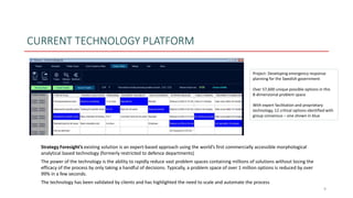 CURRENT TECHNOLOGY PLATFORM
9
Strategy Foresight’s existing solution is an expert-based approach using the world’s first commercially accessible morphological
analytical based technology (formerly restricted to defence departments)
The power of the technology is the ability to rapidly reduce vast problem spaces containing millions of solutions without losing the
efficacy of the process by only taking a handful of decisions. Typically, a problem space of over 1 million options is reduced by over
99% in a few seconds.
The technology has been validated by clients and has highlighted the need to scale and automate the process
Project: Developing emergency response
planning for the Swedish government
Over 57,600 unique possible options in this
8-dimensional problem space
With expert facilitation and proprietary
technology, 12 critical options identified with
group consensus – one shown in blue
 