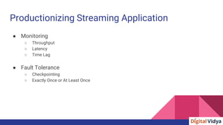 Productionizing Streaming Application
● Monitoring
○ Throughput
○ Latency
○ Time Lag
● Fault Tolerance
○ Checkpointing
○ Exactly Once or At Least Once
 