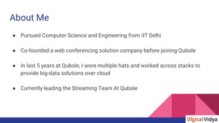About Me
● Pursued Computer Science and Engineering from IIT Delhi
● Co-founded a web conferencing solution company before joining Qubole
● In last 5 years at Qubole, I wore multiple hats and worked across stacks to
provide big-data solutions over cloud
● Currently leading the Streaming Team At Qubole
 