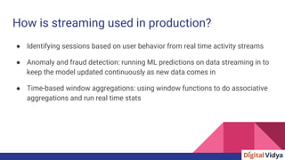 How is streaming used in production?
● Identifying sessions based on user behavior from real time activity streams
● Anomaly and fraud detection: running ML predictions on data streaming in to
keep the model updated continuously as new data comes in
● Time-based window aggregations: using window functions to do associative
aggregations and run real time stats
 