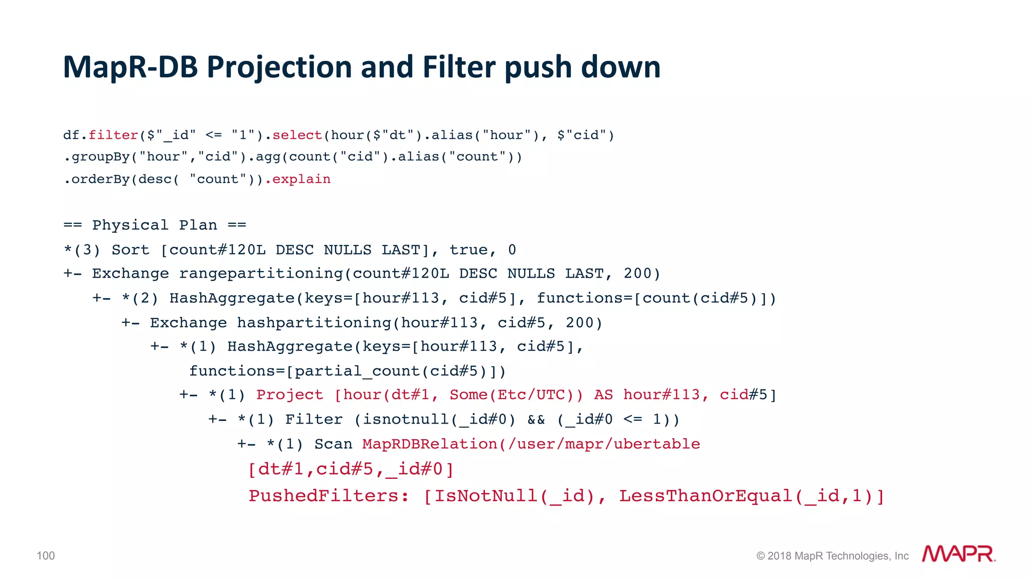 100 © 2018 MapR Technologies, Inc df.filter($"_id" <= "1").select(hour($"dt").alias("hour"), $"cid") .groupBy("hour","cid").agg(count("cid").alias("count")) .orderBy(desc( "count")).explain == Physical Plan == *(3) Sort [count#120L DESC NULLS LAST], true, 0 +- Exchange rangepartitioning(count#120L DESC NULLS LAST, 200) +- *(2) HashAggregate(keys=[hour#113, cid#5], functions=[count(cid#5)]) +- Exchange hashpartitioning(hour#113, cid#5, 200) +- *(1) HashAggregate(keys=[hour#113, cid#5], functions=[partial_count(cid#5)]) +- *(1) Project [hour(dt#1, Some(Etc/UTC)) AS hour#113, cid#5] +- *(1) Filter (isnotnull(_id#0) && (_id#0 <= 1)) +- *(1) Scan MapRDBRelation(/user/mapr/ubertable [dt#1,cid#5,_id#0] PushedFilters: [IsNotNull(_id), LessThanOrEqual(_id,1)] MapR-DB	Projection	and	Filter	push	down 