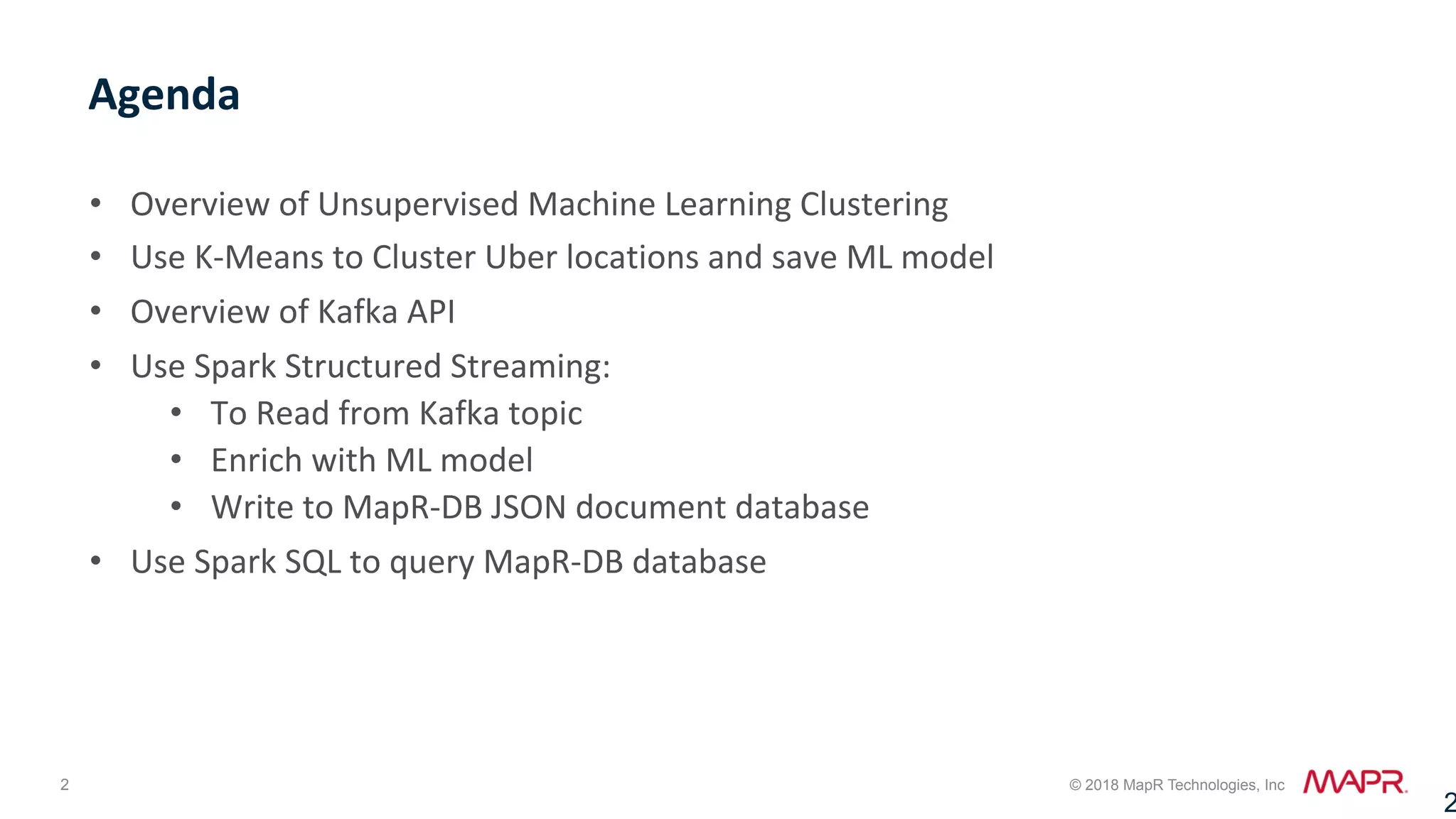 2 © 2018 MapR Technologies, Inc •  Overview	of	Unsupervised	Machine	Learning	Clustering •  Use	K-Means	to	Cluster	Uber	locations	and	save	ML	model •  Overview	of	Kafka	API •  Use	Spark	Structured	Streaming: •  To	Read	from	Kafka	topic •  Enrich	with	ML	model •  Write	to	MapR-DB	JSON	document	database •  Use	Spark	SQL	to	query	MapR-DB	database Agenda 2 