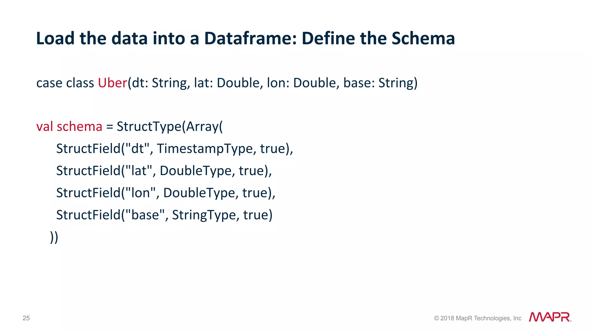 25 © 2018 MapR Technologies, Inc case	class	Uber(dt:	String,	lat:	Double,	lon:	Double,	base:	String) val	schema	=	StructType(Array(	StructField("dt",	TimestampType,	true),	StructField("lat",	DoubleType,	true),	StructField("lon",	DoubleType,	true),	StructField("base",	StringType,	true)	)) Load	the	data	into	a	Dataframe:	Define	the	Schema 