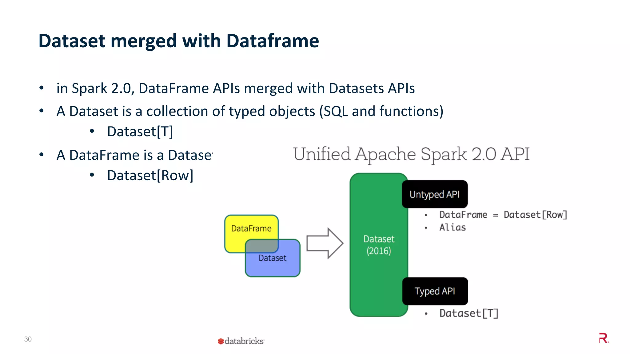30 © 2018 MapR Technologies, Inc •  in	Spark	2.0,	DataFrame	APIs	merged	with	Datasets	APIs •  A	Dataset	is	a	collection	of	typed	objects	(SQL	and	functions) •  Dataset[T] •  A	DataFrame	is	a	Dataset	of	generic	Row	objects	(SQL) •  Dataset[Row] Dataset	merged	with	Dataframe 