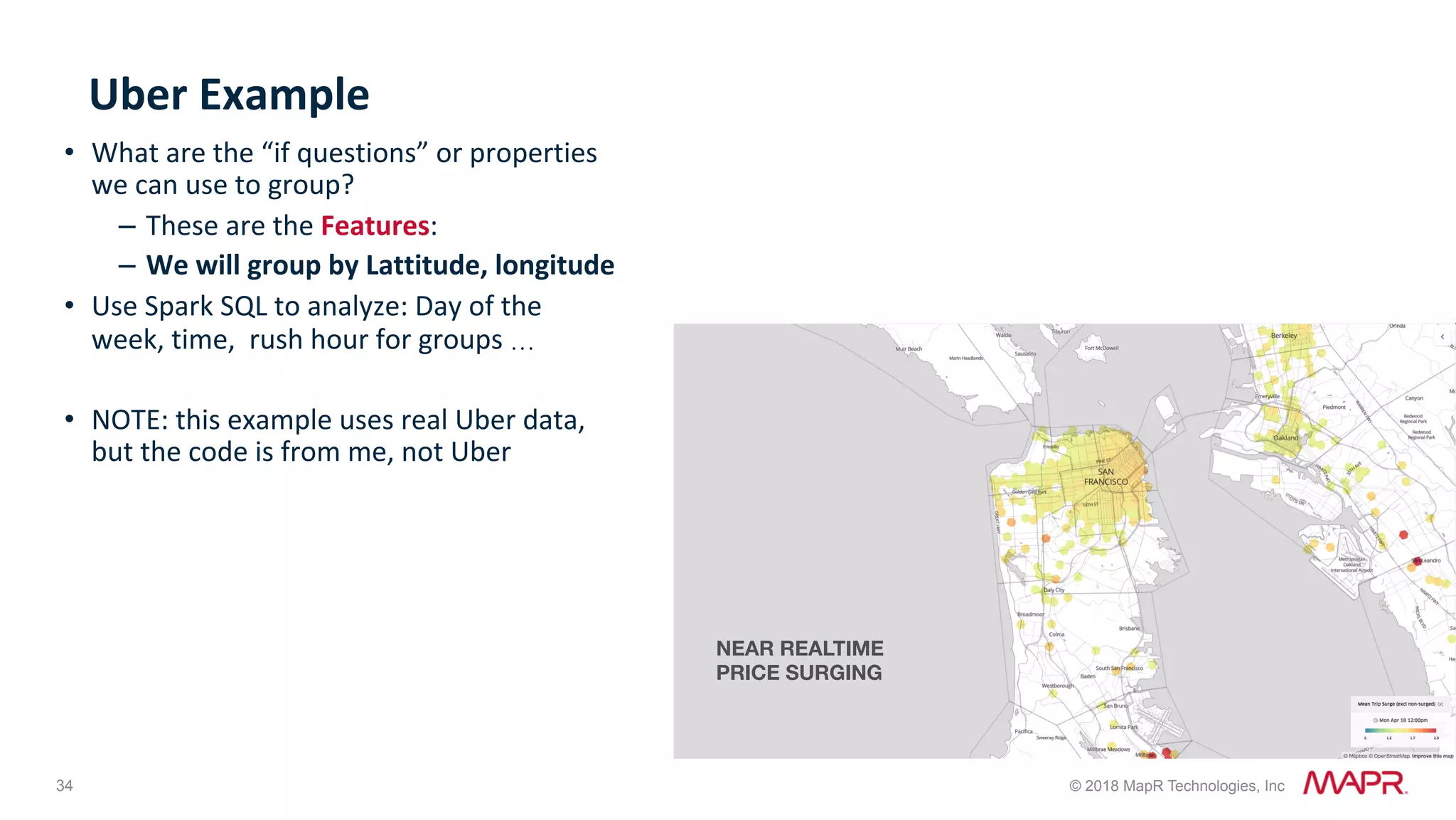 34 © 2018 MapR Technologies, Inc Uber	Example •  What	are	the	“if	questions”	or	properties we	can	use	to	group? –  These	are	the	Features: –  We	will	group	by	Lattitude,	longitude •  Use	Spark	SQL	to	analyze:	Day	of	the week,	time,	rush	hour	for	groups	… •  NOTE:	this	example	uses	real	Uber	data, but	the	code	is	from	me,	not	Uber NEAR REALTIME PRICE SURGING 