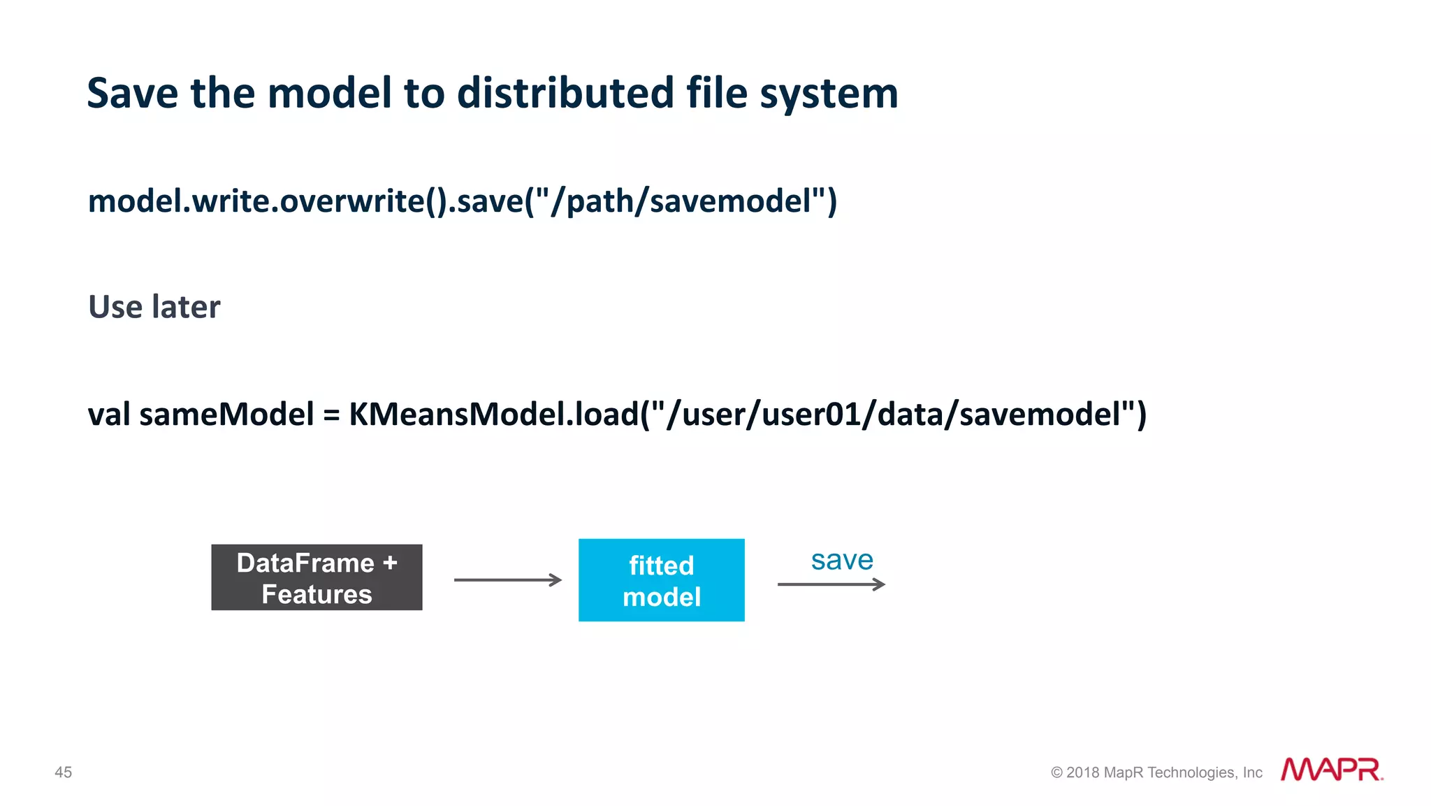 45 © 2018 MapR Technologies, Inc fitted model model.write.overwrite().save("/path/savemodel") Use	later val	sameModel	=	KMeansModel.load("/user/user01/data/savemodel") Save	the	model	to	distributed	file	system saveDataFrame + Features 