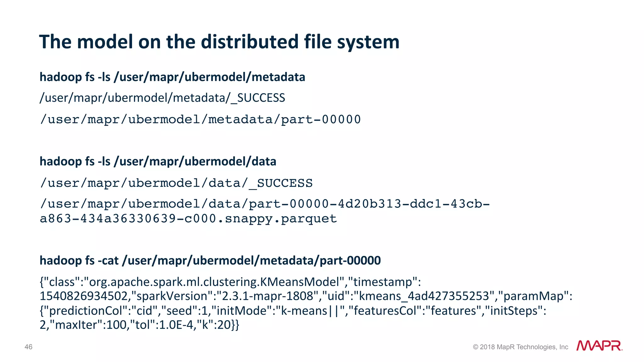 46 © 2018 MapR Technologies, Inc hadoop	fs	-ls	/user/mapr/ubermodel/metadata /user/mapr/ubermodel/metadata/_SUCCESS /user/mapr/ubermodel/metadata/part-00000 hadoop	fs	-ls	/user/mapr/ubermodel/data /user/mapr/ubermodel/data/_SUCCESS /user/mapr/ubermodel/data/part-00000-4d20b313-ddc1-43cb- a863-434a36330639-c000.snappy.parquet hadoop	fs	-cat	/user/mapr/ubermodel/metadata/part-00000 {"class":"org.apache.spark.ml.clustering.KMeansModel","timestamp": 1540826934502,"sparkVersion":"2.3.1-mapr-1808","uid":"kmeans_4ad427355253","paramMap": {"predictionCol":"cid","seed":1,"initMode":"k-means||","featuresCol":"features","initSteps": 2,"maxIter":100,"tol":1.0E-4,"k":20}} The	model	on	the	distributed	file	system 