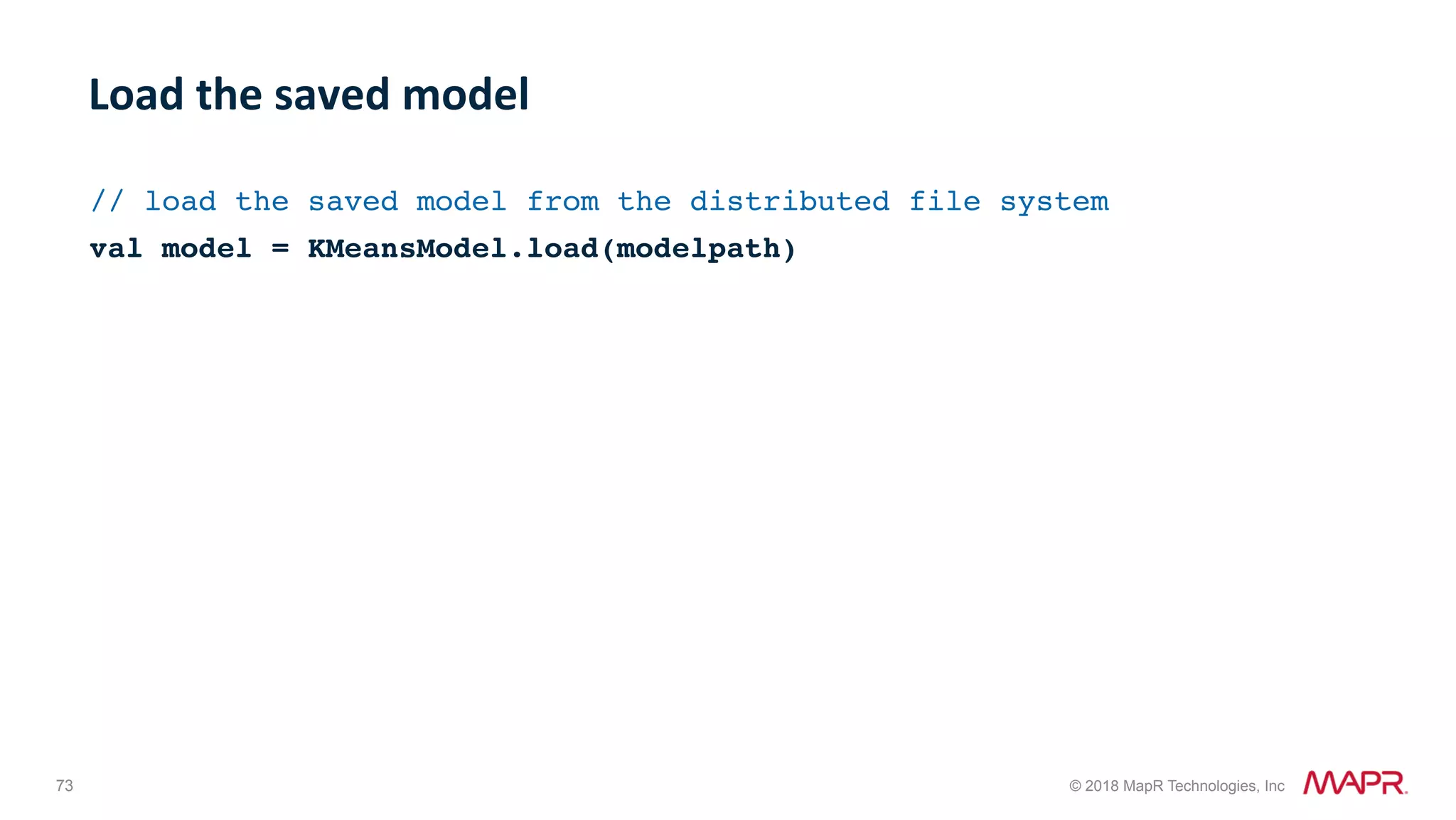 73 © 2018 MapR Technologies, Inc // load the saved model from the distributed file system val model = KMeansModel.load(modelpath) Load	the	saved	model 