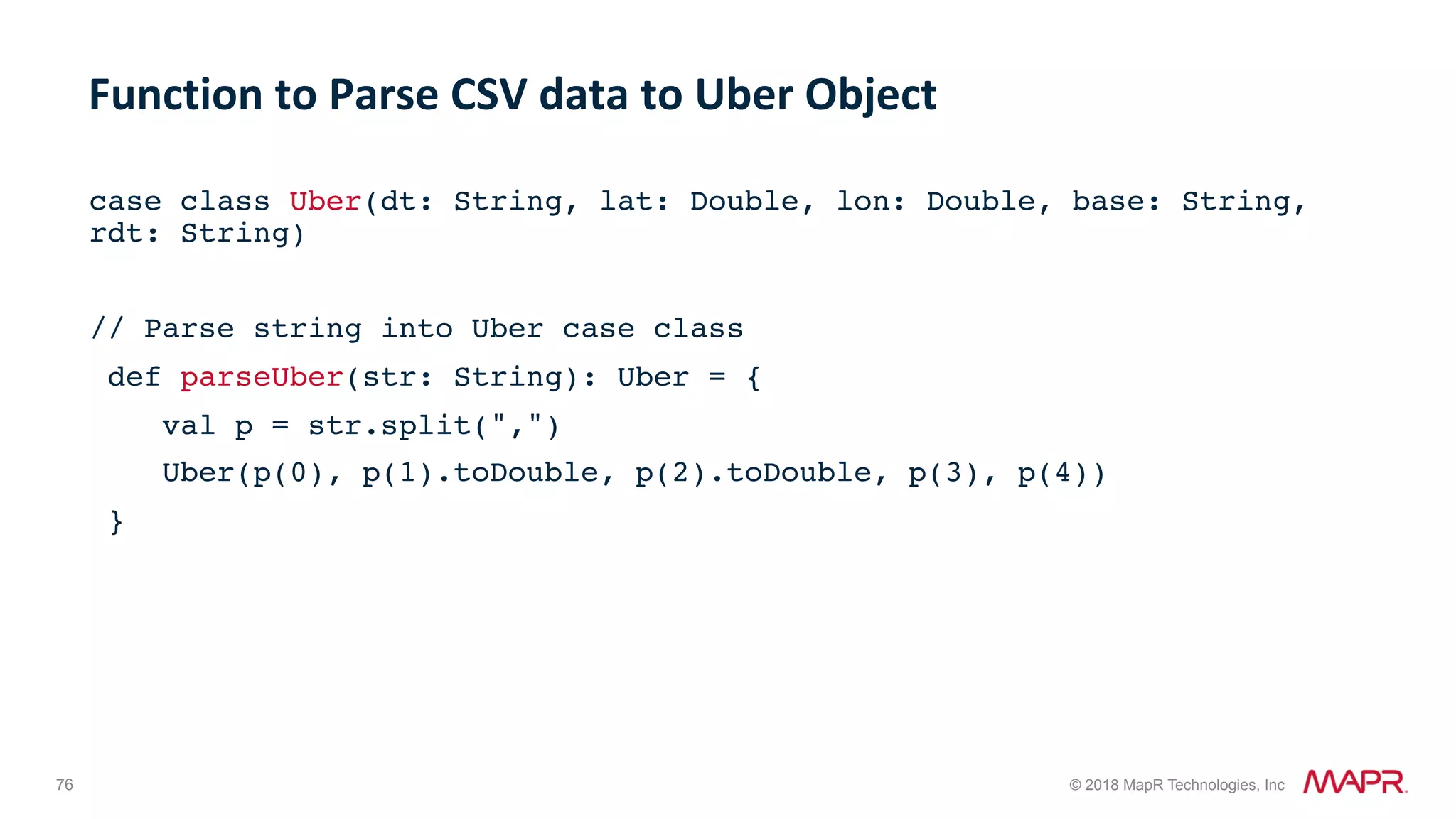 76 © 2018 MapR Technologies, Inc case class Uber(dt: String, lat: Double, lon: Double, base: String, rdt: String)   // Parse string into Uber case class def parseUber(str: String): Uber = { val p = str.split(",") Uber(p(0), p(1).toDouble, p(2).toDouble, p(3), p(4)) } Function	to	Parse	CSV	data	to	Uber	Object 