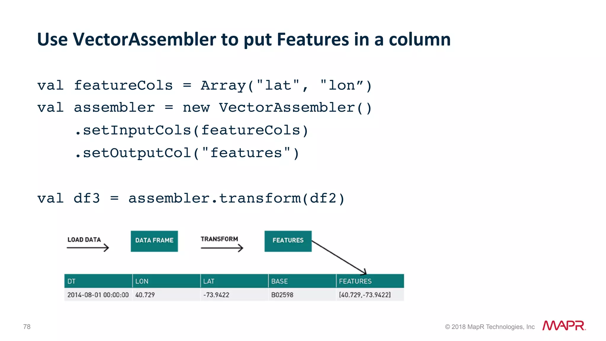 78 © 2018 MapR Technologies, Inc val featureCols = Array("lat", "lon”) val assembler = new VectorAssembler() .setInputCols(featureCols) .setOutputCol("features")   val df3 = assembler.transform(df2) Use	VectorAssembler	to	put	Features	in	a	column 