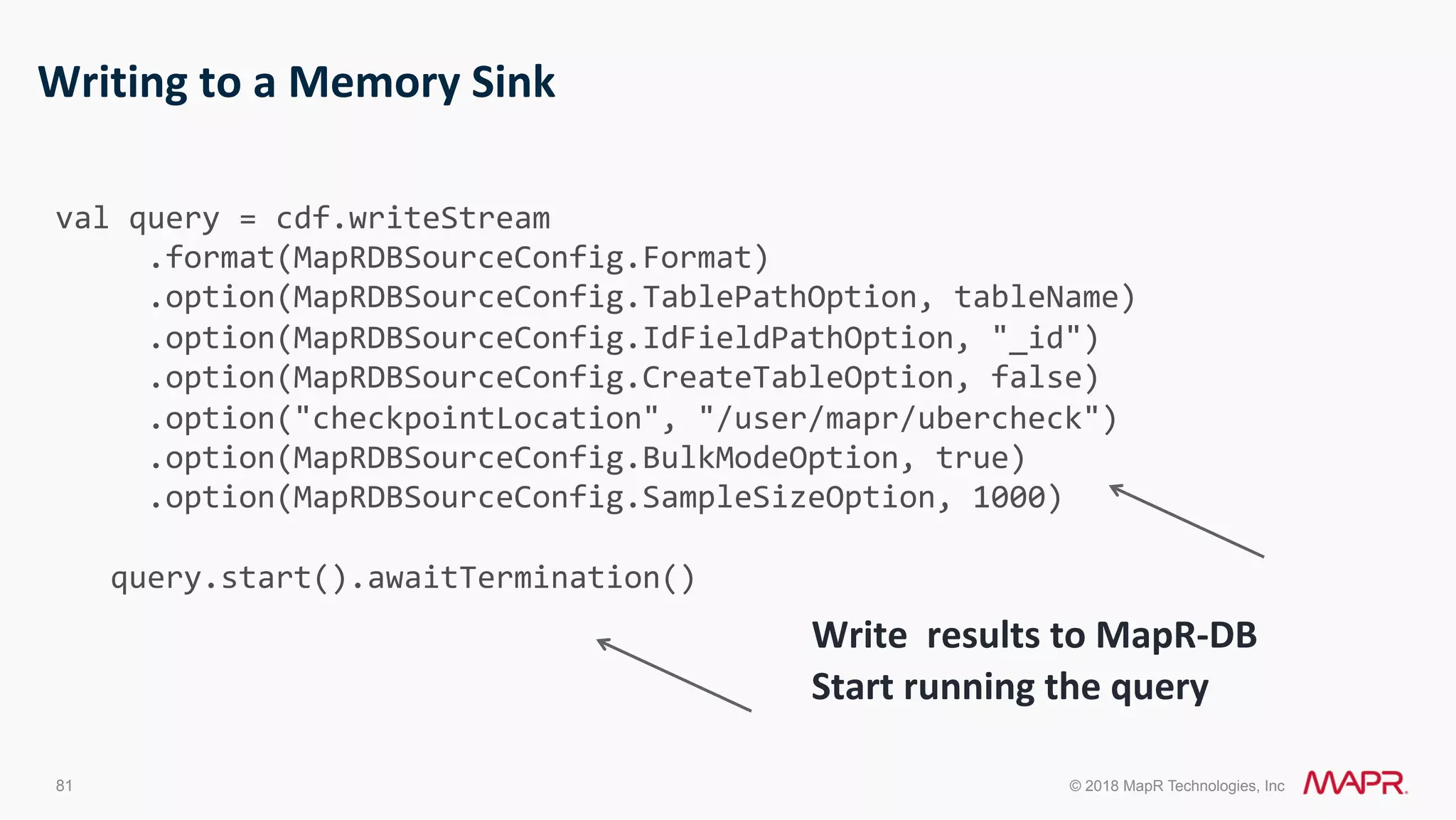 81 © 2018 MapR Technologies, Inc Writing	to	a	Memory	Sink Write	results	to	MapR-DB Start	running	the	query	val	query	=	cdf.writeStream	.format(MapRDBSourceConfig.Format)	.option(MapRDBSourceConfig.TablePathOption,	tableName)	.option(MapRDBSourceConfig.IdFieldPathOption,	"_id")	.option(MapRDBSourceConfig.CreateTableOption,	false)	.option("checkpointLocation",	"/user/mapr/ubercheck")	.option(MapRDBSourceConfig.BulkModeOption,	true)	.option(MapRDBSourceConfig.SampleSizeOption,	1000)	query.start().awaitTermination() 