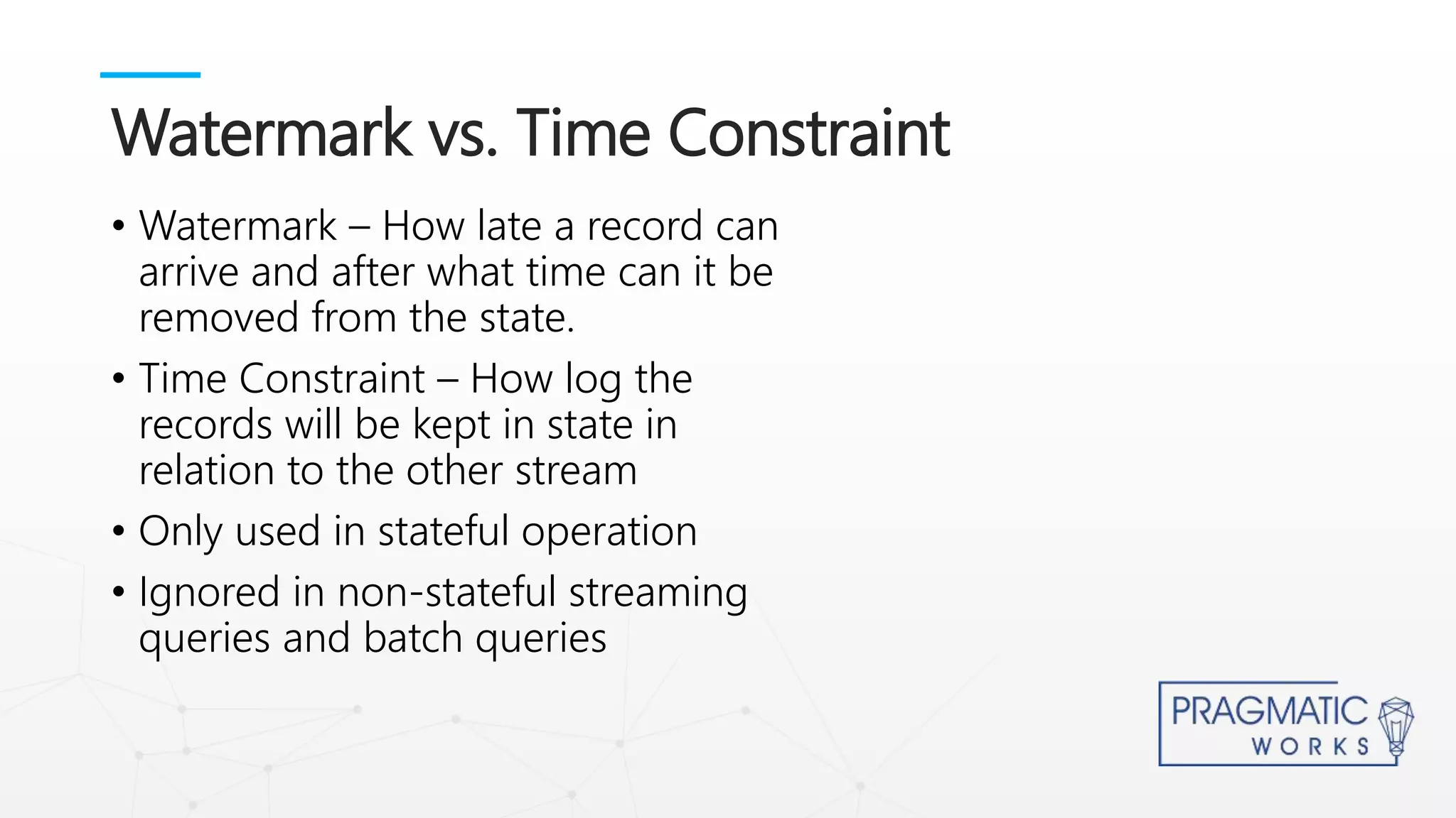 • Watermark – How late a record can
arrive and after what time can it be
removed from the state.
• Time Constraint – How log the
records will be kept in state in
relation to the other stream
• Only used in stateful operation
• Ignored in non-stateful streaming
queries and batch queries
Watermark vs. Time Constraint
 