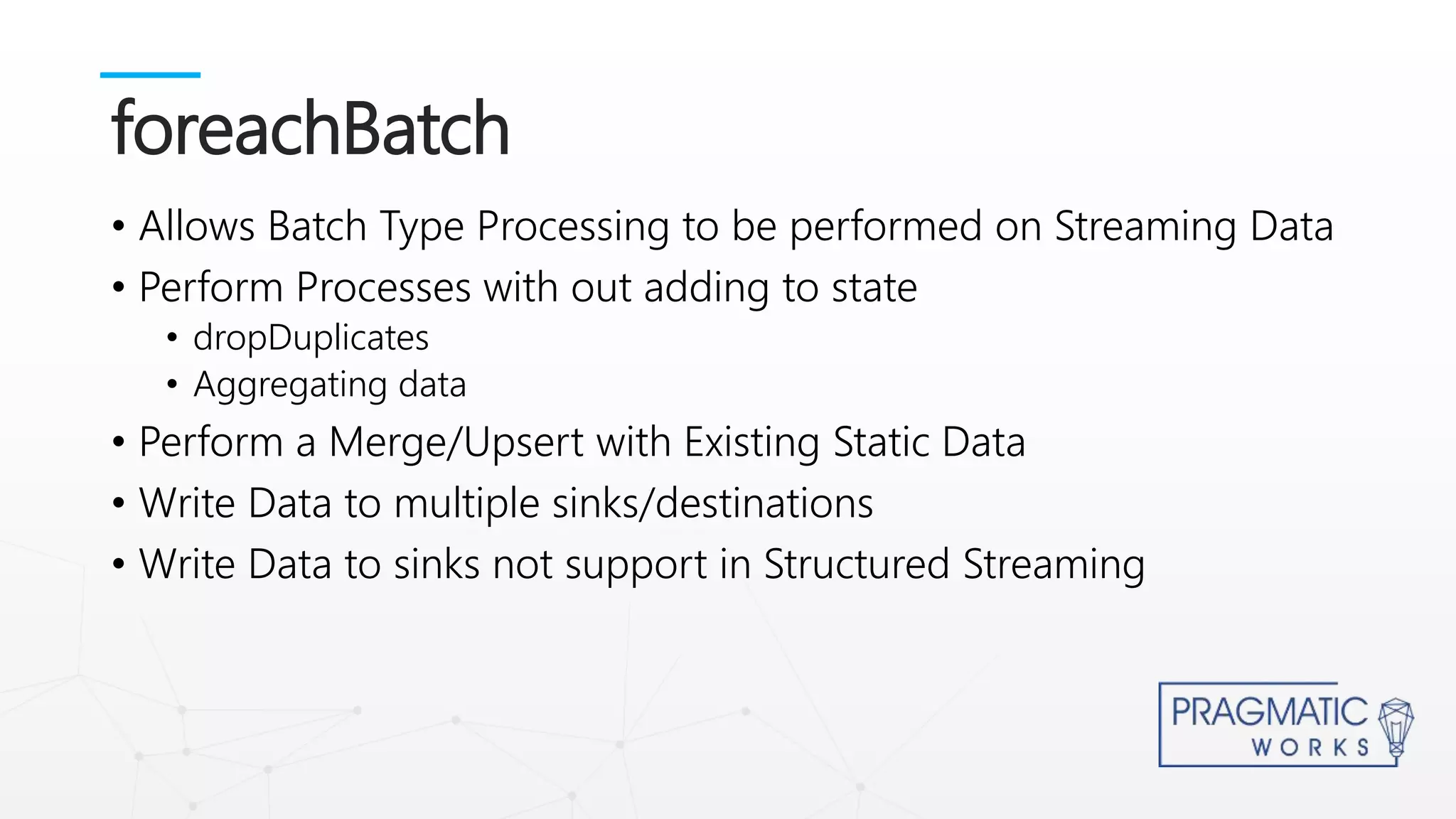 • Allows Batch Type Processing to be performed on Streaming Data
• Perform Processes with out adding to state
• dropDuplicates
• Aggregating data
• Perform a Merge/Upsert with Existing Static Data
• Write Data to multiple sinks/destinations
• Write Data to sinks not support in Structured Streaming
foreachBatch
 