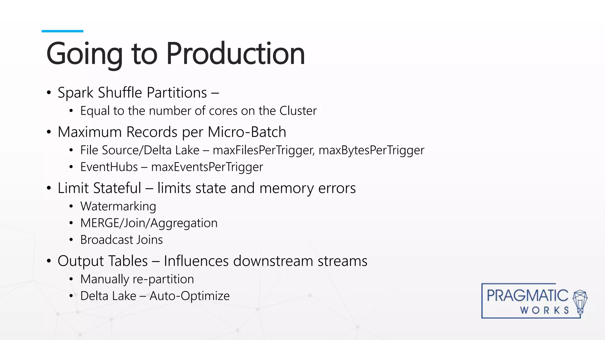 • Spark Shuffle Partitions –
• Equal to the number of cores on the Cluster
• Maximum Records per Micro-Batch
• File Source/Delta Lake – maxFilesPerTrigger, maxBytesPerTrigger
• EventHubs – maxEventsPerTrigger
• Limit Stateful – limits state and memory errors
• Watermarking
• MERGE/Join/Aggregation
• Broadcast Joins
• Output Tables – Influences downstream streams
• Manually re-partition
• Delta Lake – Auto-Optimize
Going to Production
 