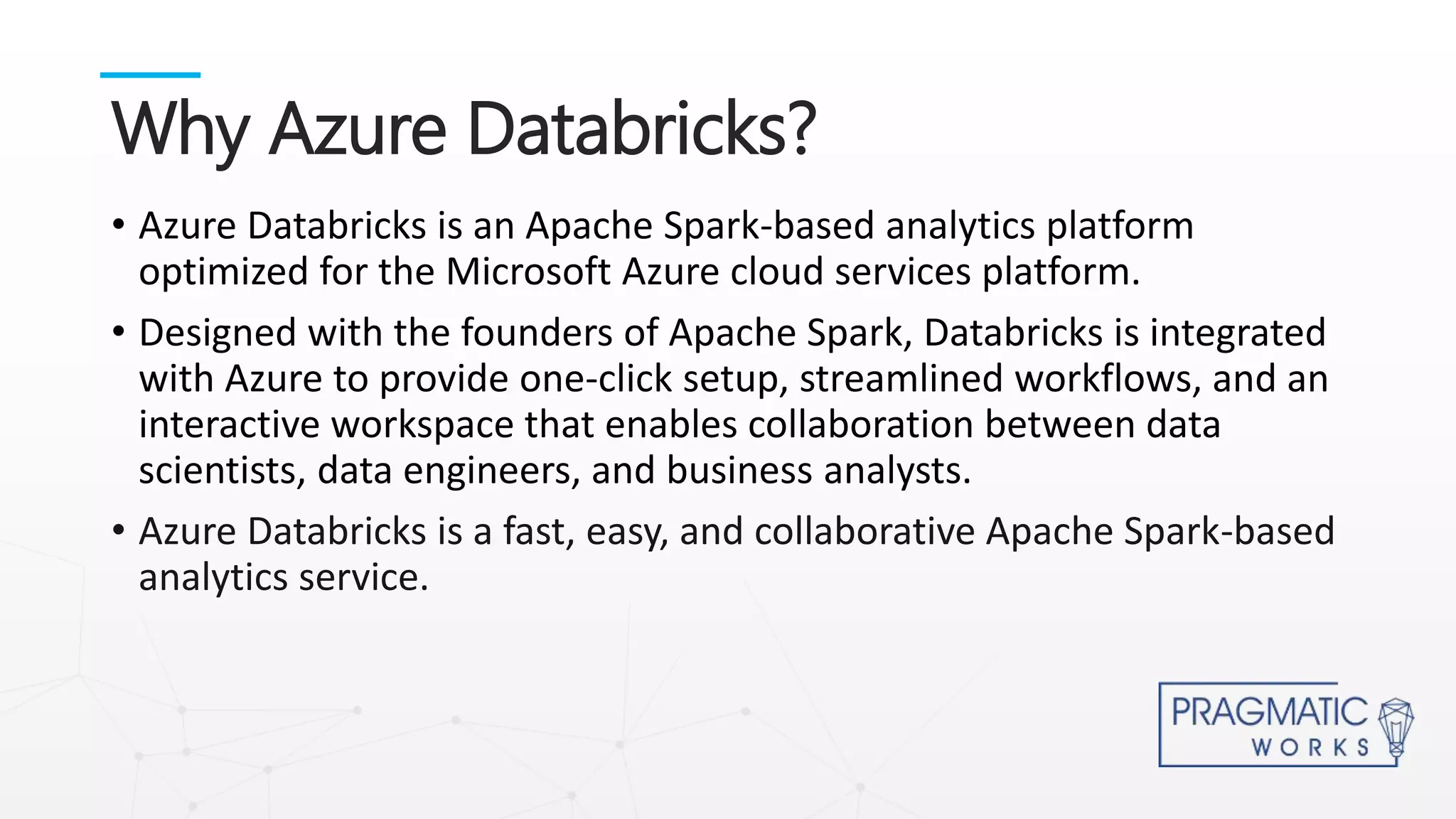 • Azure Databricks is an Apache Spark-based analytics platform
optimized for the Microsoft Azure cloud services platform.
• Designed with the founders of Apache Spark, Databricks is integrated
with Azure to provide one-click setup, streamlined workflows, and an
interactive workspace that enables collaboration between data
scientists, data engineers, and business analysts.
• Azure Databricks is a fast, easy, and collaborative Apache Spark-based
analytics service.
Why Azure Databricks?
 