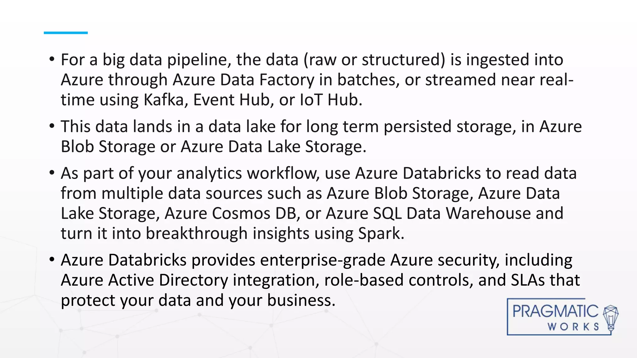 • For a big data pipeline, the data (raw or structured) is ingested into
Azure through Azure Data Factory in batches, or streamed near real-
time using Kafka, Event Hub, or IoT Hub.
• This data lands in a data lake for long term persisted storage, in Azure
Blob Storage or Azure Data Lake Storage.
• As part of your analytics workflow, use Azure Databricks to read data
from multiple data sources such as Azure Blob Storage, Azure Data
Lake Storage, Azure Cosmos DB, or Azure SQL Data Warehouse and
turn it into breakthrough insights using Spark.
• Azure Databricks provides enterprise-grade Azure security, including
Azure Active Directory integration, role-based controls, and SLAs that
protect your data and your business.
 