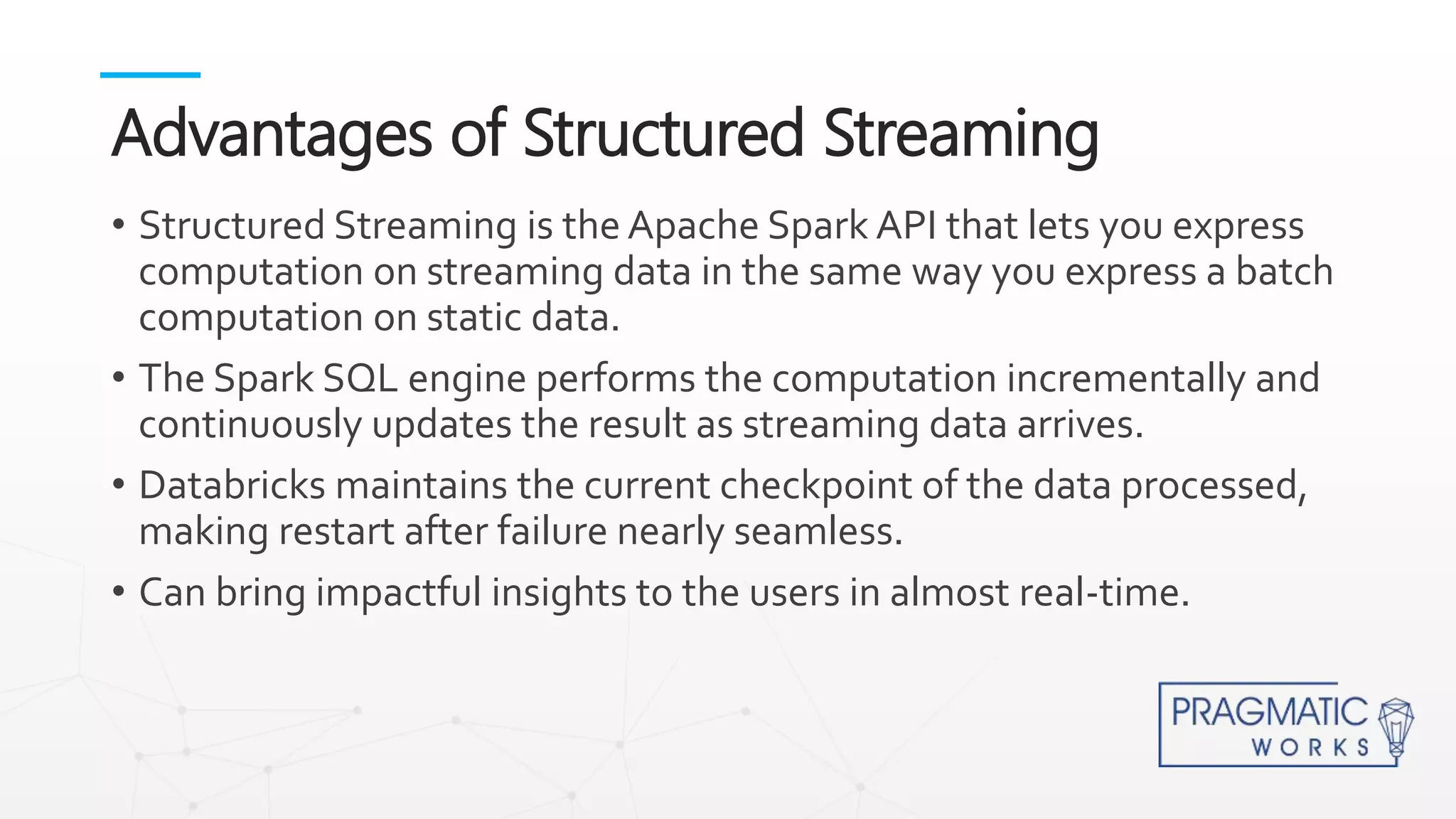 • Structured Streaming is the Apache Spark API that lets you express
computation on streaming data in the same way you express a batch
computation on static data.
• The Spark SQL engine performs the computation incrementally and
continuously updates the result as streaming data arrives.
• Databricks maintains the current checkpoint of the data processed,
making restart after failure nearly seamless.
• Can bring impactful insights to the users in almost real-time.
Advantages of Structured Streaming
 
