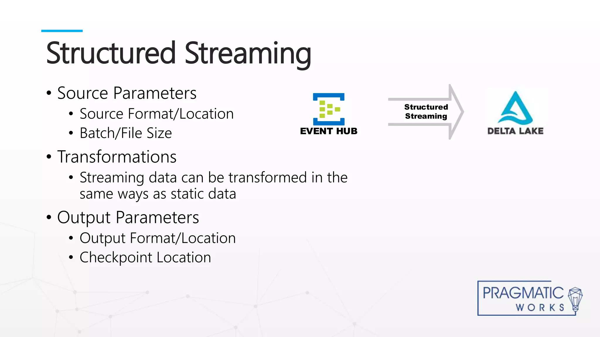 • Source Parameters
• Source Format/Location
• Batch/File Size
• Transformations
• Streaming data can be transformed in the
same ways as static data
• Output Parameters
• Output Format/Location
• Checkpoint Location
Structured Streaming
Structured
Streaming
EVENT HUB
 