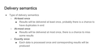 Delivery semantics
● Type of delivery semantics
○ At-least once
■ Results will be delivered at least once, probably there is a chance to
have duplicates in end
○ At-most once
■ Results will be delivered at most once, there is a chance to miss
some results
○ Exactly once
■ Each data is processed once and corresponding results will be
produced
 