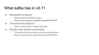 What kafka has in v0.11
● Idempotent producer
○ Exactly Once semantics in input
○ https://issues.apache.org/jira/browse/KAFKA-4815
● Transactional producer
○ Atomic writes across multiple partitions
● Exactly once stream processing
○ Transactional read-process-write-commit operations
○ https://issues.apache.org/jira/browse/KAFKA-4923
 
