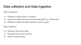 Data collection and Data ingestion
Data Collection
● Happens where data is created
● Varies for different type of workloads Batch vs Streaming
● Different modes of data collection pull vs push
Data ingestion
● Receive and store data
● Coupled with input sources
● Help in routing data
 