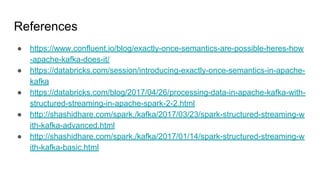 References
● https://www.confluent.io/blog/exactly-once-semantics-are-possible-heres-how
-apache-kafka-does-it/
● https://databricks.com/session/introducing-exactly-once-semantics-in-apache-
kafka
● https://databricks.com/blog/2017/04/26/processing-data-in-apache-kafka-with-
structured-streaming-in-apache-spark-2-2.html
● http://shashidhare.com/spark,/kafka/2017/03/23/spark-structured-streaming-w
ith-kafka-advanced.html
● http://shashidhare.com/spark,/kafka/2017/01/14/spark-structured-streaming-w
ith-kafka-basic.html
 