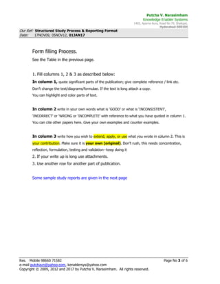 Putcha V. Narasimham
Knowledge Enabler Systems
1405, Aparna Aura, Road No 79, Shaikpet,
Hyderabad-500104
Our Ref: Structured Study Process & Reporting Format
Date: 17NOV09, 05NOV12, 01JAN17
Res. Mobile 98660 71582 Page No 3 of 6
e-mail putchavn@yahoo.com, kenablersys@yahoo.com
Copyright © 2009, 2012 and 2017 by Putcha V. Narasimham. All rights reserved.
Form filling Process.
See the Table in the previous page.
1. Fill columns 1, 2 & 3 as described below:
In column 1, quote significant parts of the publication; give complete reference / link etc.
Don’t change the text/diagrams/formulae. If the text is long attach a copy.
You can highlight and color parts of text.
In column 2 write in your own words what is ‘GOOD’ or what is ‘INCONSISTENT’,
‘INCORRECT’ or ‘WRONG or ‘INCOMPLETE’ with reference to what you have quoted in column 1.
You can cite other papers here. Give your own examples and counter examples.
In column 3 write how you wish to extend, apply, or use what you wrote in column 2. This is
your contribution. Make sure it is your own (original). Don’t rush, this needs concentration,
reflection, formulation, testing and validation--keep doing it
2. If your write up is long use attachments.
3. Use another row for another part of publication.
Some sample study reports are given in the next page
 