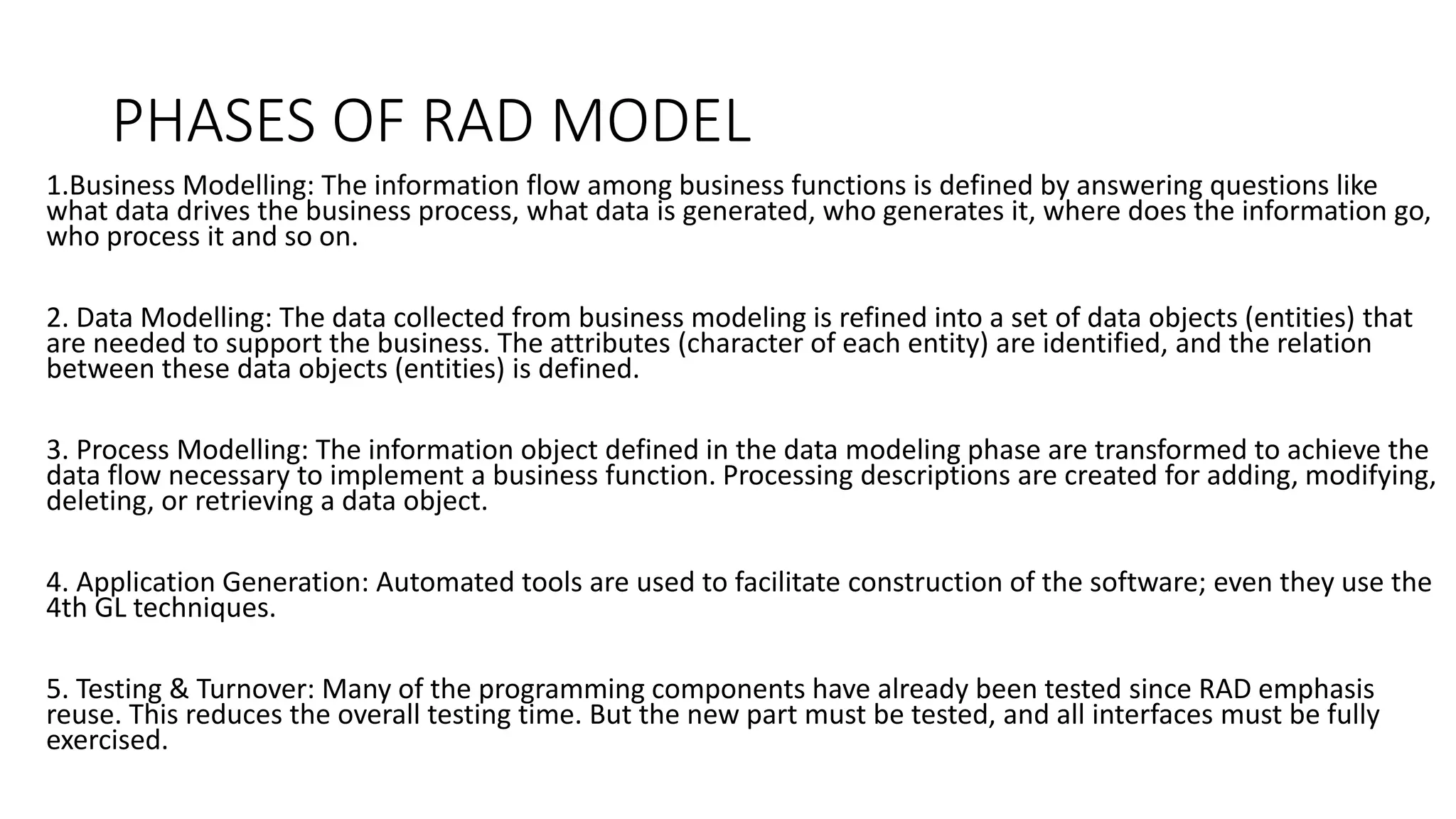 PHASES OF RAD MODEL
1.Business Modelling: The information flow among business functions is defined by answering questions like
what data drives the business process, what data is generated, who generates it, where does the information go,
who process it and so on.
2. Data Modelling: The data collected from business modeling is refined into a set of data objects (entities) that
are needed to support the business. The attributes (character of each entity) are identified, and the relation
between these data objects (entities) is defined.
3. Process Modelling: The information object defined in the data modeling phase are transformed to achieve the
data flow necessary to implement a business function. Processing descriptions are created for adding, modifying,
deleting, or retrieving a data object.
4. Application Generation: Automated tools are used to facilitate construction of the software; even they use the
4th GL techniques.
5. Testing & Turnover: Many of the programming components have already been tested since RAD emphasis
reuse. This reduces the overall testing time. But the new part must be tested, and all interfaces must be fully
exercised.
 