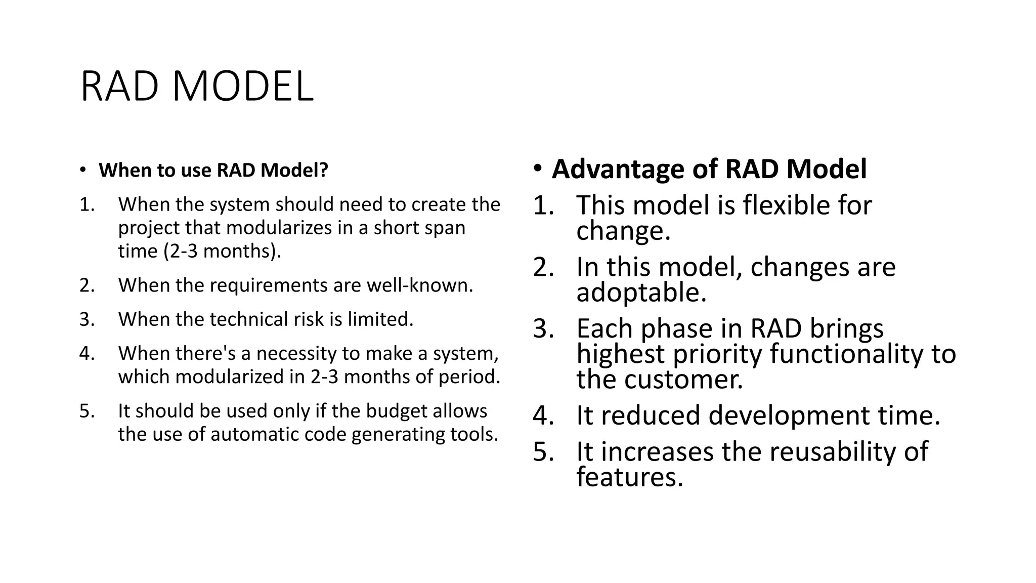 RAD MODEL
• When to use RAD Model?
1. When the system should need to create the
project that modularizes in a short span
time (2-3 months).
2. When the requirements are well-known.
3. When the technical risk is limited.
4. When there's a necessity to make a system,
which modularized in 2-3 months of period.
5. It should be used only if the budget allows
the use of automatic code generating tools.
• Advantage of RAD Model
1. This model is flexible for
change.
2. In this model, changes are
adoptable.
3. Each phase in RAD brings
highest priority functionality to
the customer.
4. It reduced development time.
5. It increases the reusability of
features.
 