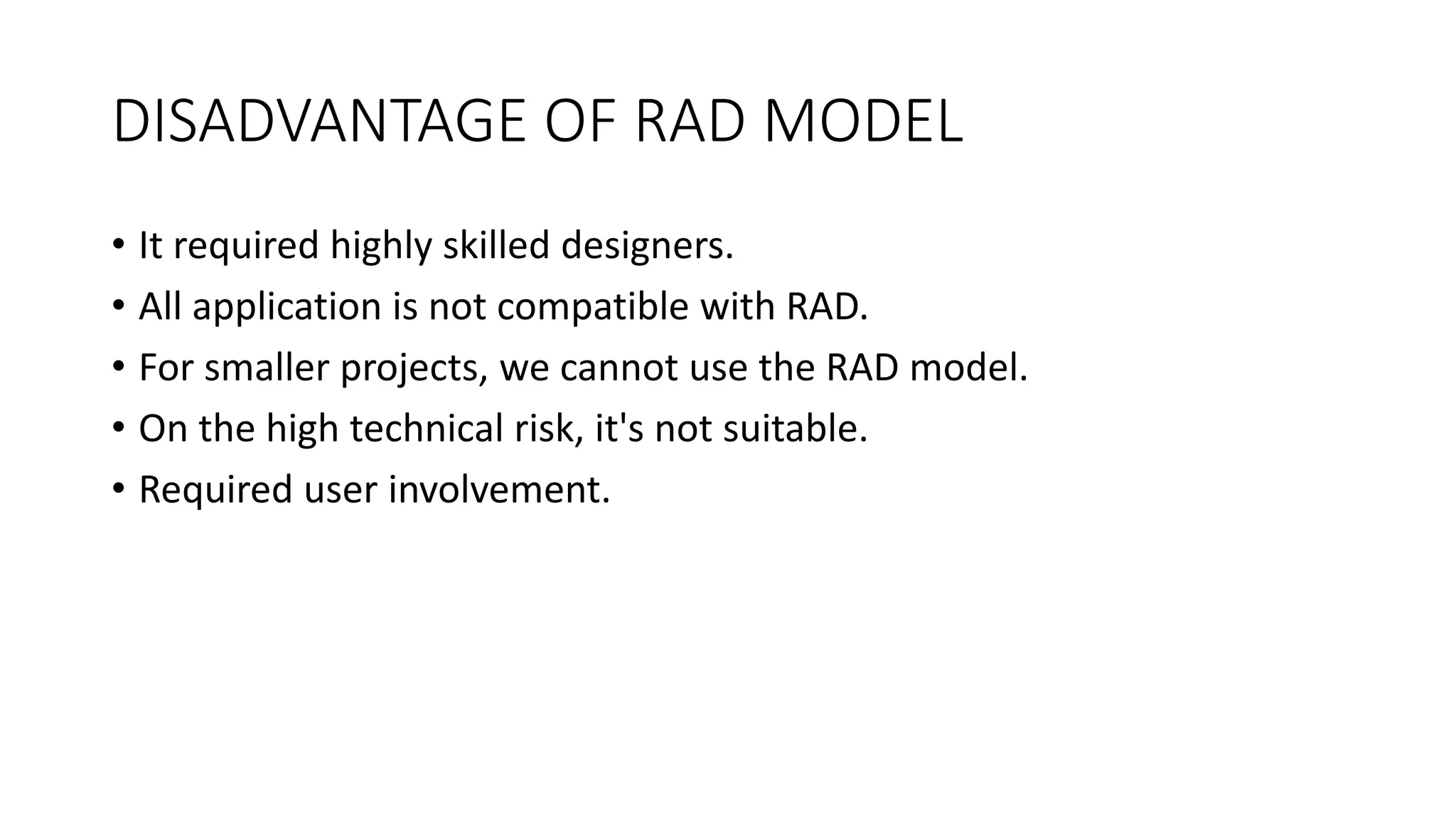 DISADVANTAGE OF RAD MODEL
• It required highly skilled designers.
• All application is not compatible with RAD.
• For smaller projects, we cannot use the RAD model.
• On the high technical risk, it's not suitable.
• Required user involvement.
 