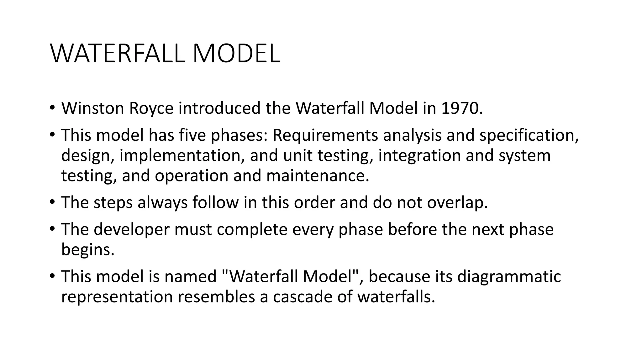 WATERFALL MODEL
• Winston Royce introduced the Waterfall Model in 1970.
• This model has five phases: Requirements analysis and specification,
design, implementation, and unit testing, integration and system
testing, and operation and maintenance.
• The steps always follow in this order and do not overlap.
• The developer must complete every phase before the next phase
begins.
• This model is named "Waterfall Model", because its diagrammatic
representation resembles a cascade of waterfalls.
 