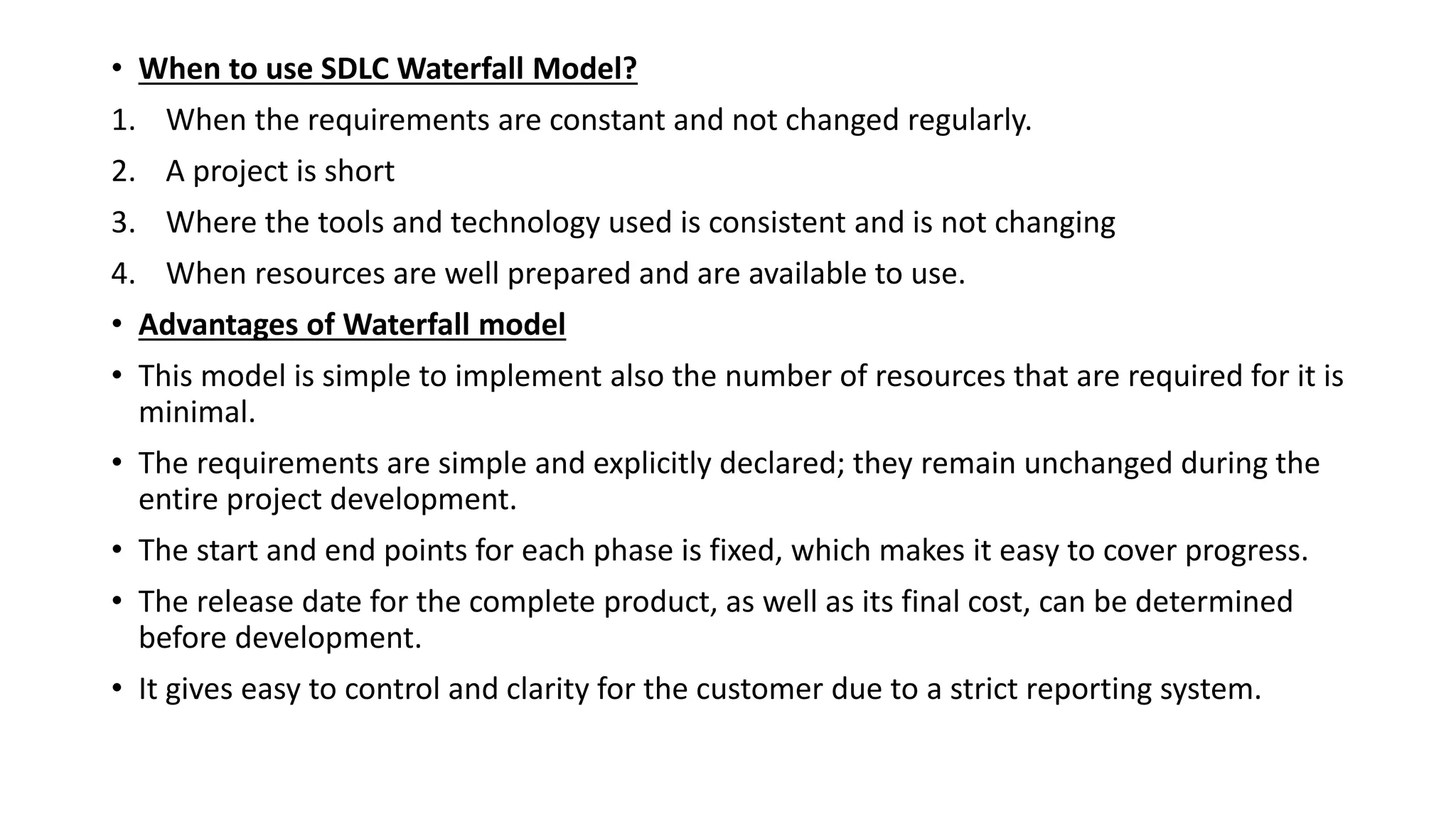 • When to use SDLC Waterfall Model?
1. When the requirements are constant and not changed regularly.
2. A project is short
3. Where the tools and technology used is consistent and is not changing
4. When resources are well prepared and are available to use.
• Advantages of Waterfall model
• This model is simple to implement also the number of resources that are required for it is
minimal.
• The requirements are simple and explicitly declared; they remain unchanged during the
entire project development.
• The start and end points for each phase is fixed, which makes it easy to cover progress.
• The release date for the complete product, as well as its final cost, can be determined
before development.
• It gives easy to control and clarity for the customer due to a strict reporting system.
 
