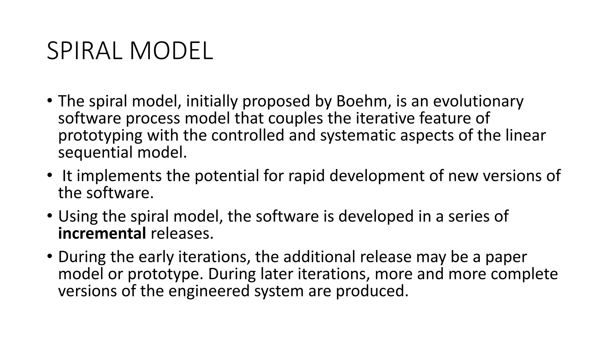 SPIRAL MODEL
• The spiral model, initially proposed by Boehm, is an evolutionary
software process model that couples the iterative feature of
prototyping with the controlled and systematic aspects of the linear
sequential model.
• It implements the potential for rapid development of new versions of
the software.
• Using the spiral model, the software is developed in a series of
incremental releases.
• During the early iterations, the additional release may be a paper
model or prototype. During later iterations, more and more complete
versions of the engineered system are produced.
 