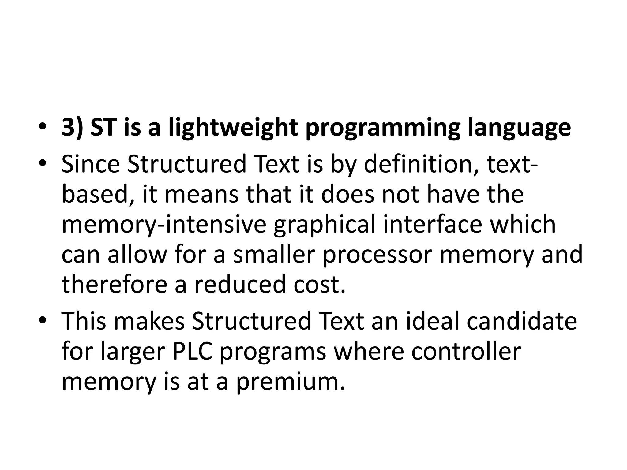 • 3) ST is a lightweight programming language
• Since Structured Text is by definition, text-
based, it means that it does not have the
memory-intensive graphical interface which
can allow for a smaller processor memory and
therefore a reduced cost.
• This makes Structured Text an ideal candidate
for larger PLC programs where controller
memory is at a premium.
 